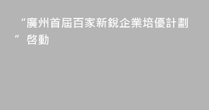 “廣州首屆百家新銳企業培優計劃”啓動