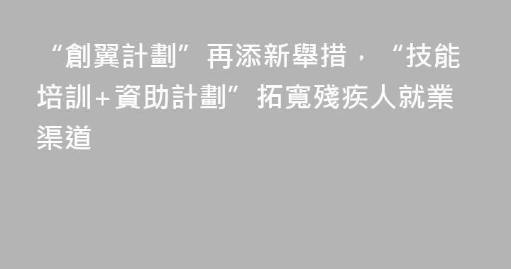 “創翼計劃”再添新舉措，“技能培訓+資助計劃”拓寬殘疾人就業渠道