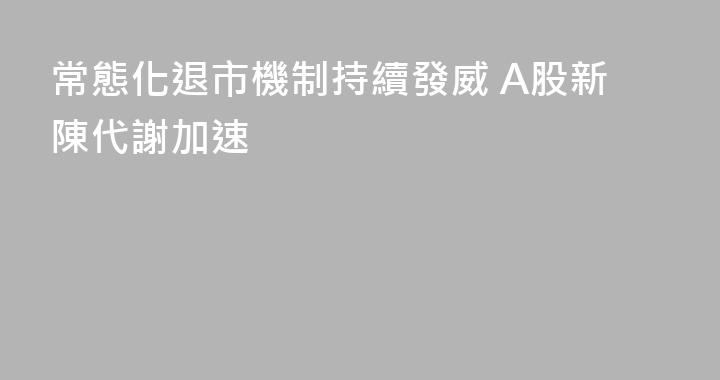 常態化退市機制持續發威 A股新陳代謝加速
