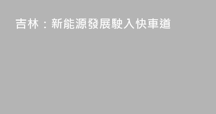 吉林：新能源發展駛入快車道