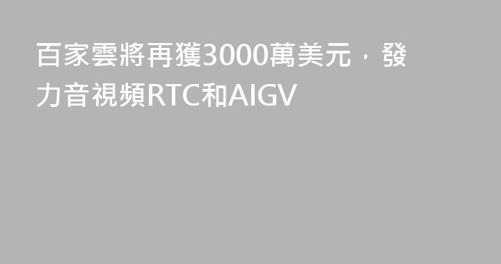 百家雲將再獲3000萬美元，發力音視頻RTC和AIGV