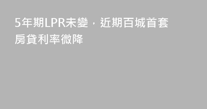 5年期LPR未變，近期百城首套房貸利率微降