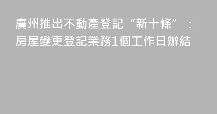 廣州推出不動產登記“新十條”：房屋變更登記業務1個工作日辦結