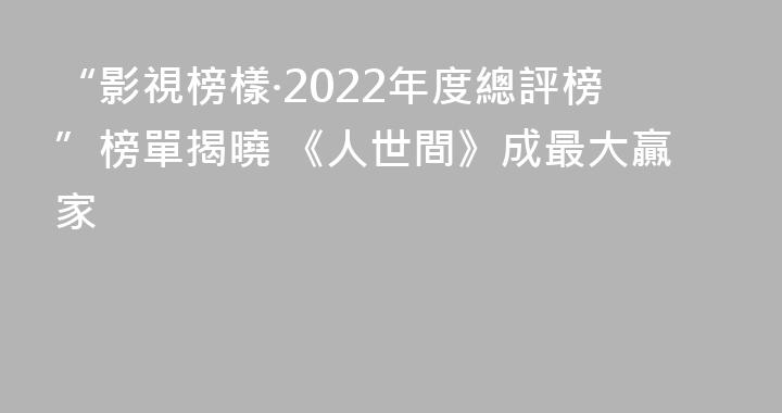 “影視榜樣·2022年度總評榜”榜單揭曉 《人世間》成最大贏家