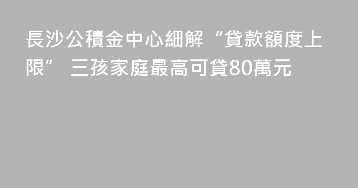 長沙公積金中心細解“貸款額度上限” 三孩家庭最高可貸80萬元