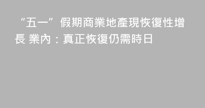 “五一”假期商業地產現恢復性增長 業內：真正恢復仍需時日