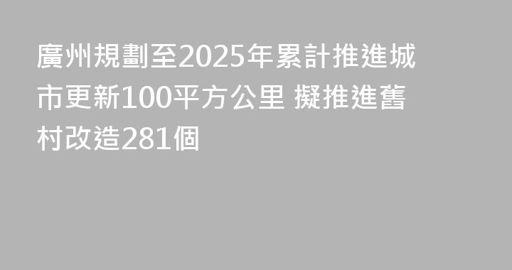 廣州規劃至2025年累計推進城市更新100平方公里 擬推進舊村改造281個