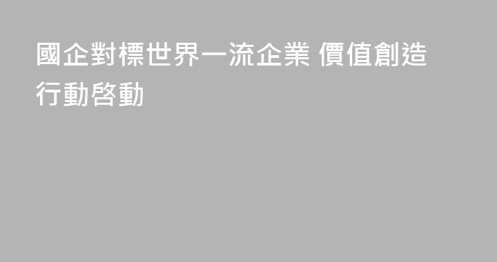 國企對標世界一流企業 價值創造行動啓動