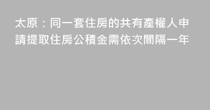 太原：同一套住房的共有產權人申請提取住房公積金需依次間隔一年