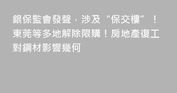 銀保監會發聲，涉及“保交樓”！東莞等多地解除限購！房地產復工對鋼材影響幾何