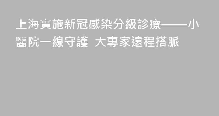 上海實施新冠感染分級診療——小醫院一線守護  大專家遠程搭脈