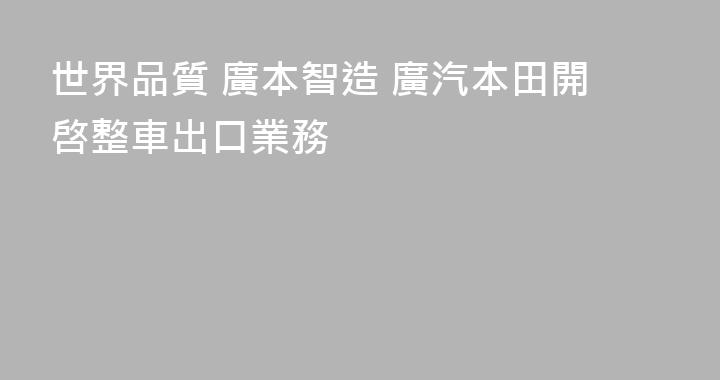 世界品質 廣本智造 廣汽本田開啓整車出口業務