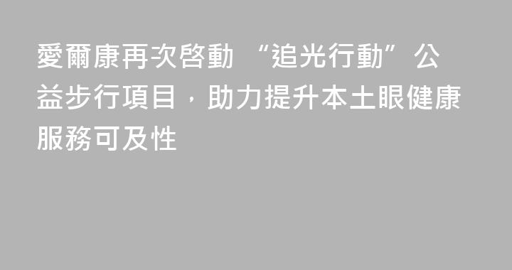 愛爾康再次啓動 “追光行動”公益步行項目，助力提升本土眼健康服務可及性