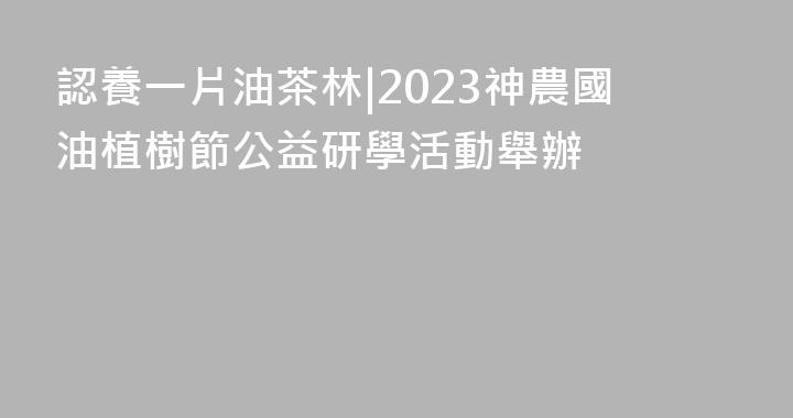 認養一片油茶林|2023神農國油植樹節公益研學活動舉辦