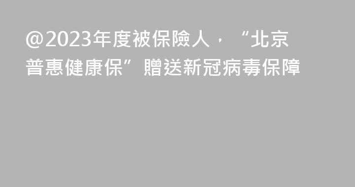 @2023年度被保險人，“北京普惠健康保”贈送新冠病毒保障