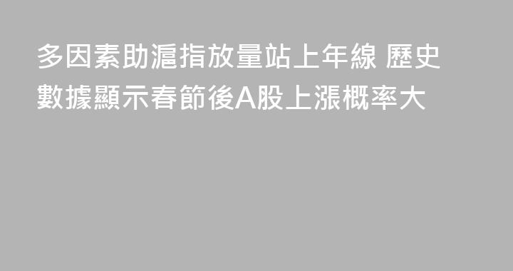 多因素助滬指放量站上年線 歷史數據顯示春節後A股上漲概率大