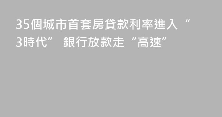 35個城市首套房貸款利率進入“3時代” 銀行放款走“高速”