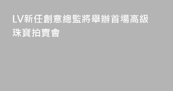 LV新任創意總監將舉辦首場高級珠寶拍賣會