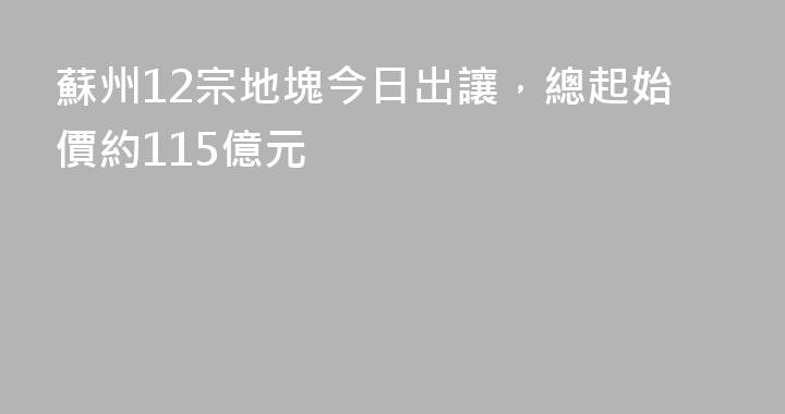 蘇州12宗地塊今日出讓，總起始價約115億元