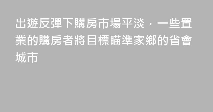 出遊反彈下購房市場平淡，一些置業的購房者將目標瞄準家鄉的省會城市