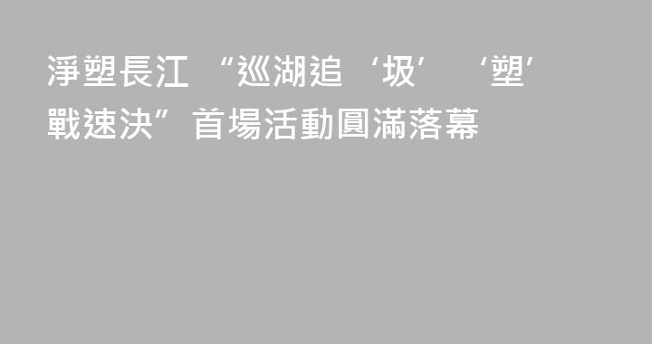 淨塑長江 “巡湖追‘圾’‘塑’戰速決”首場活動圓滿落幕