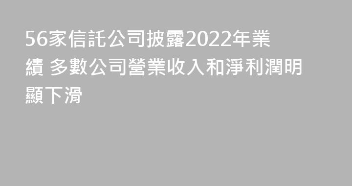 56家信託公司披露2022年業績 多數公司營業收入和淨利潤明顯下滑