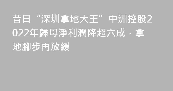 昔日“深圳拿地大王”中洲控股2022年歸母淨利潤降超六成，拿地腳步再放緩