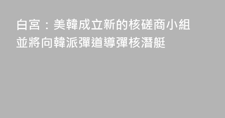 白宮：美韓成立新的核磋商小組 並將向韓派彈道導彈核潛艇