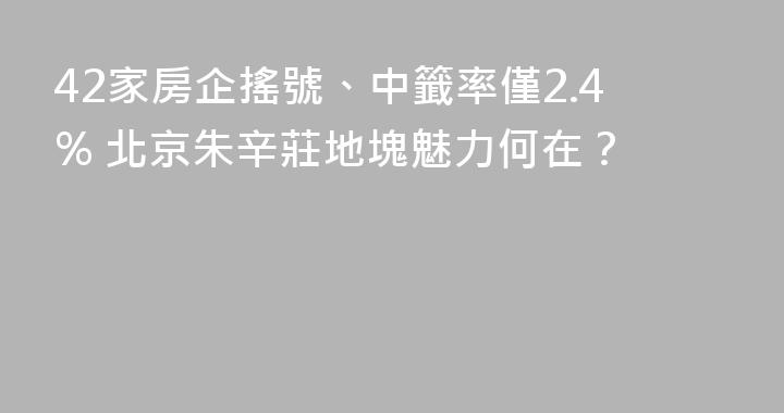 42家房企搖號、中籤率僅2.4% 北京朱辛莊地塊魅力何在？