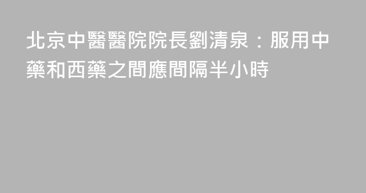 北京中醫醫院院長劉清泉：服用中藥和西藥之間應間隔半小時
