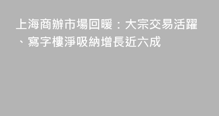上海商辦市場回暖：大宗交易活躍、寫字樓淨吸納增長近六成