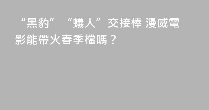 “黑豹”“蟻人”交接棒 漫威電影能帶火春季檔嗎？