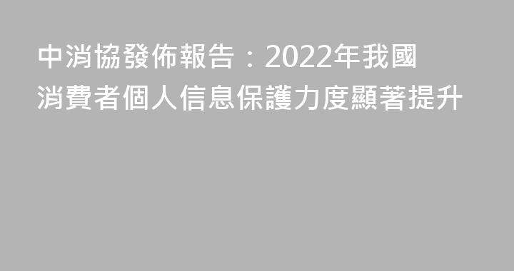 中消協發佈報告：2022年我國消費者個人信息保護力度顯著提升
