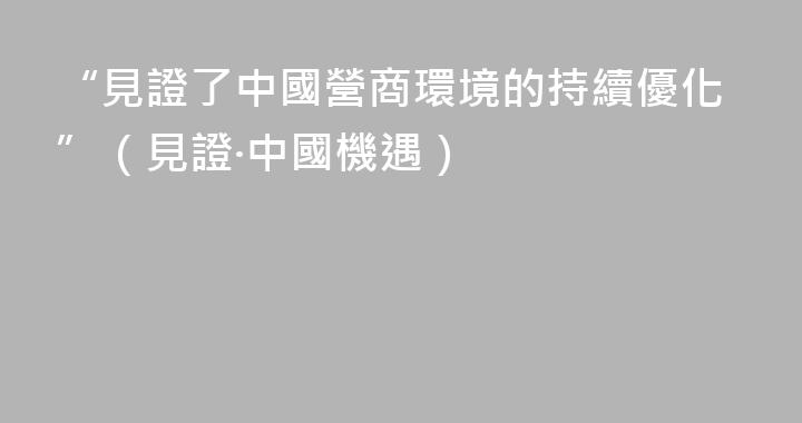 “見證了中國營商環境的持續優化”（見證·中國機遇）