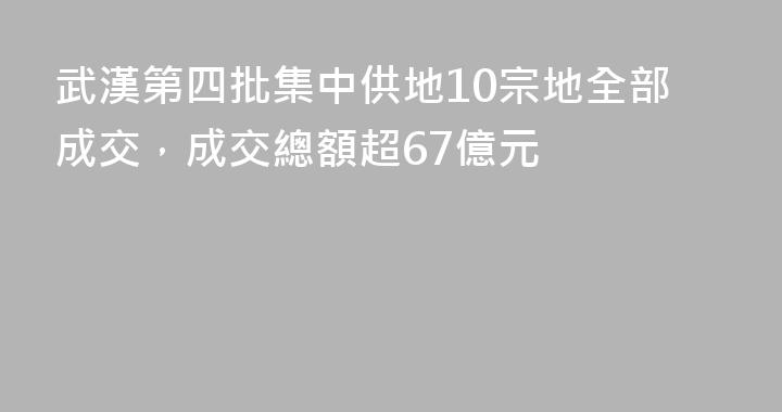 武漢第四批集中供地10宗地全部成交，成交總額超67億元
