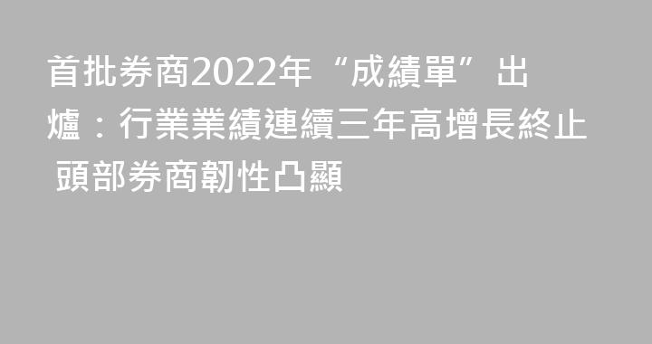 首批券商2022年“成績單”出爐：行業業績連續三年高增長終止 頭部券商韌性凸顯