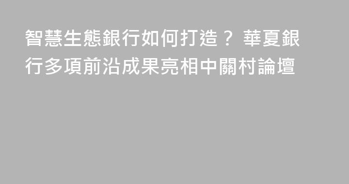 智慧生態銀行如何打造？ 華夏銀行多項前沿成果亮相中關村論壇