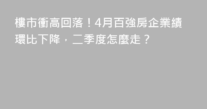樓市衝高回落！4月百強房企業績環比下降，二季度怎麼走？