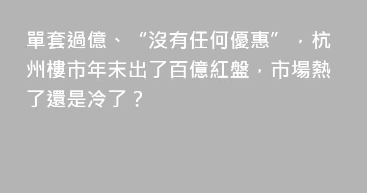 單套過億、“沒有任何優惠”，杭州樓市年末出了百億紅盤，市場熱了還是冷了？