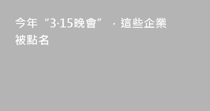 今年“3·15晚會”，這些企業被點名