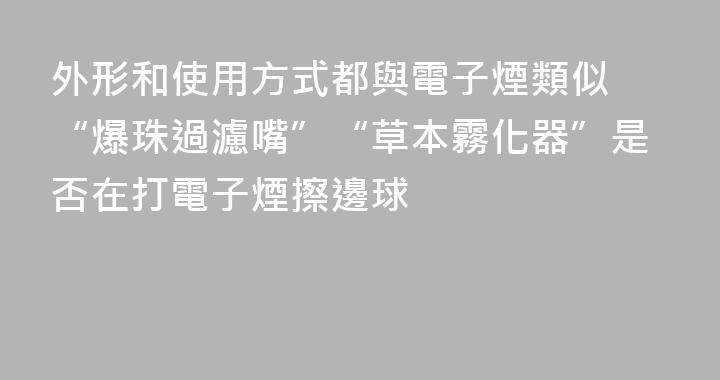 外形和使用方式都與電子煙類似 “爆珠過濾嘴”“草本霧化器”是否在打電子煙擦邊球