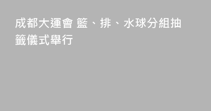 成都大運會 籃、排、水球分組抽籤儀式舉行