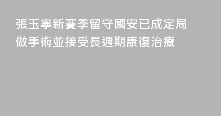 張玉寧新賽季留守國安已成定局 做手術並接受長週期康復治療