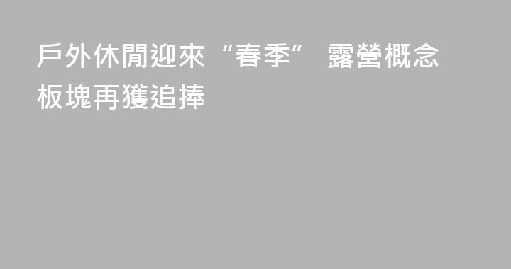 戶外休閒迎來“春季” 露營概念板塊再獲追捧