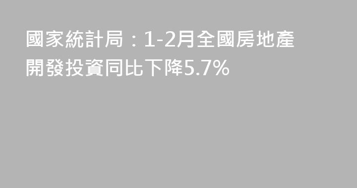 國家統計局：1-2月全國房地產開發投資同比下降5.7%