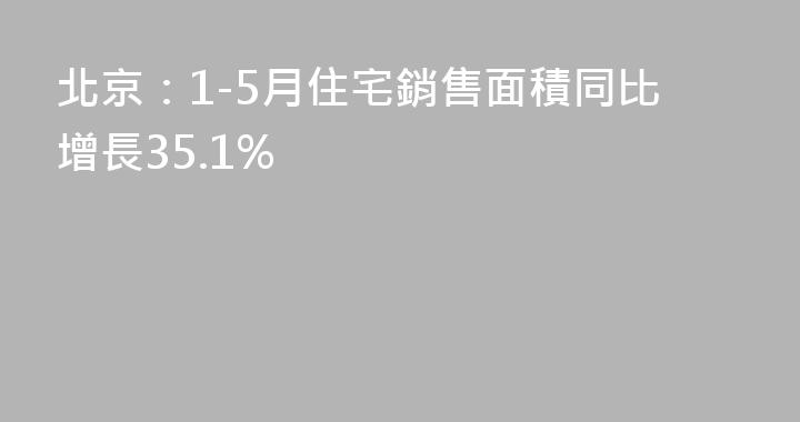 北京：1-5月住宅銷售面積同比增長35.1%
