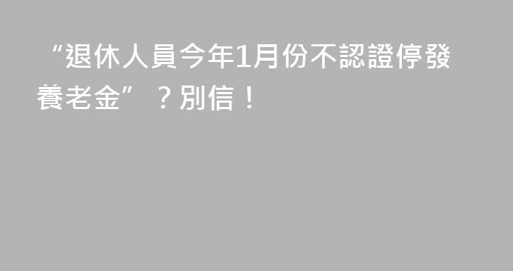 “退休人員今年1月份不認證停發養老金”？別信！