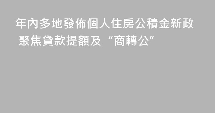 年內多地發佈個人住房公積金新政 聚焦貸款提額及“商轉公”