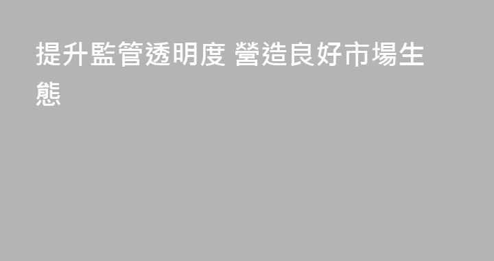 提升監管透明度 營造良好市場生態