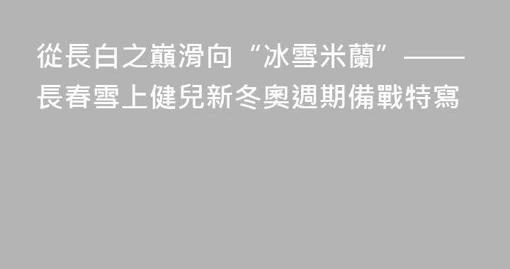 從長白之巔滑向“冰雪米蘭”——長春雪上健兒新冬奧週期備戰特寫